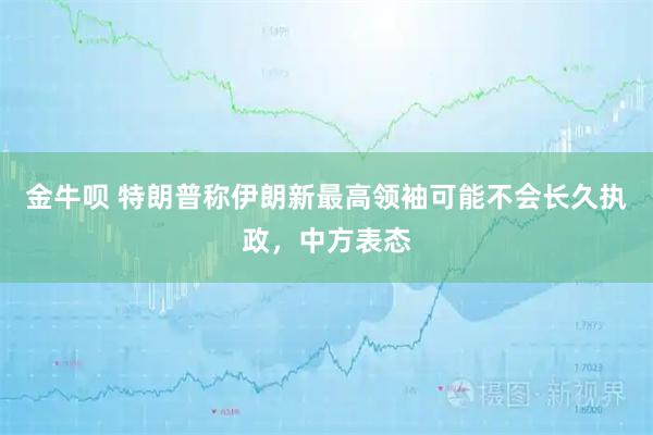 金牛呗 特朗普称伊朗新最高领袖可能不会长久执政，中方表态