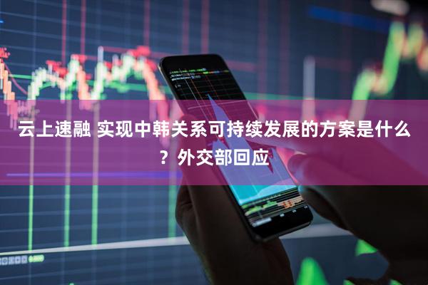 云上速融 实现中韩关系可持续发展的方案是什么？外交部回应