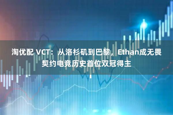淘优配 VCT：从洛杉矶到巴黎，Ethan成无畏契约电竞历史首位双冠得主
