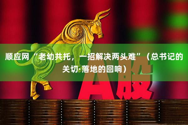 顺应网 “老幼共托，一招解决两头难”（总书记的关切·落地的回响）