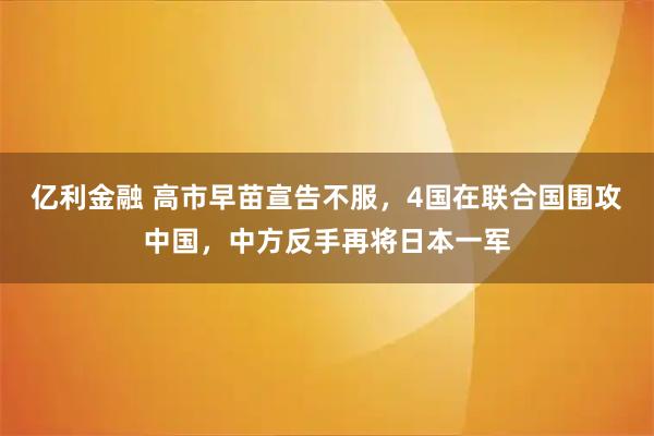 亿利金融 高市早苗宣告不服，4国在联合国围攻中国，中方反手再将日本一军