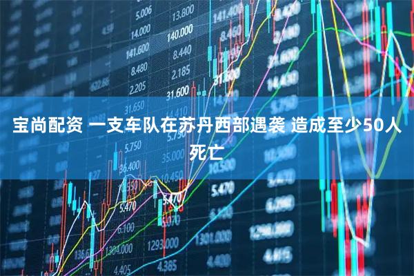 宝尚配资 一支车队在苏丹西部遇袭 造成至少50人死亡