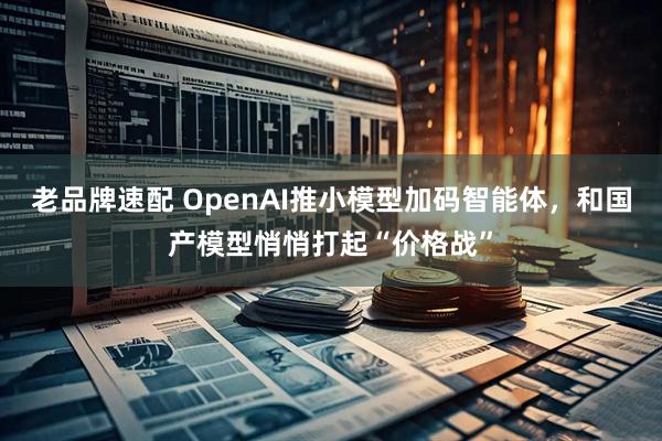 老品牌速配 OpenAI推小模型加码智能体，和国产模型悄悄打起“价格战”