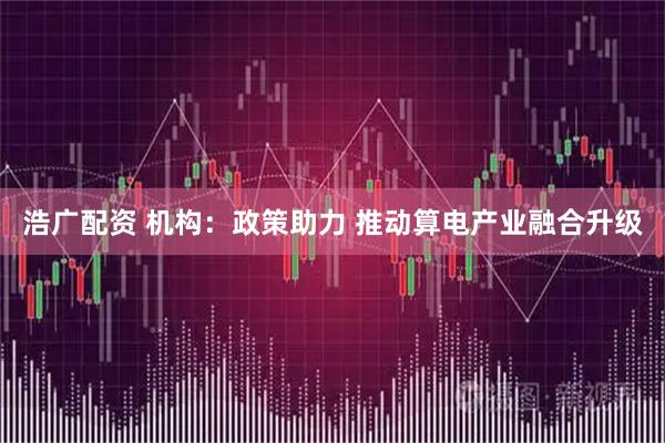 浩广配资 机构：政策助力 推动算电产业融合升级