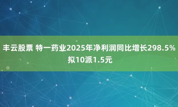 丰云股票 特一药业2025年净利润同比增长298.5% 拟10派1.5元