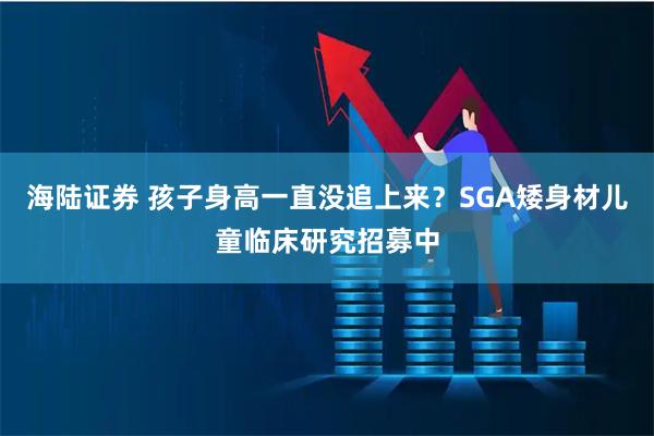 海陆证券 孩子身高一直没追上来？SGA矮身材儿童临床研究招募中