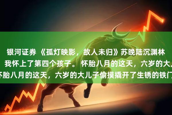 银河证券 《孤灯映影，故人未归》苏晚陆沉渊林若微 被软禁的第二年，我怀上了第四个孩子。 怀胎八月的这天，六岁的大儿子偷摸撬开了生锈的铁门。