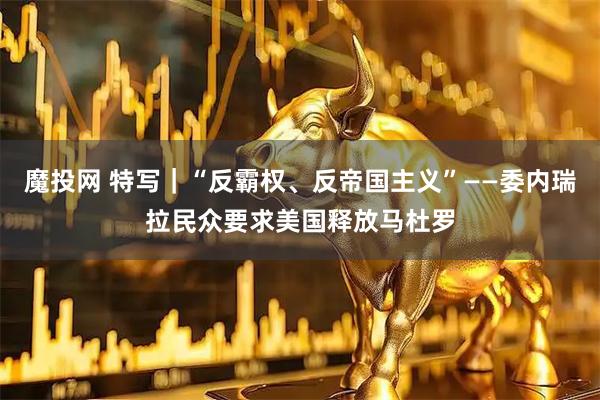 魔投网 特写｜“反霸权、反帝国主义”——委内瑞拉民众要求美国释放马杜罗