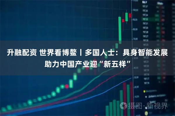 升融配资 世界看博鳌丨多国人士：具身智能发展助力中国产业迎“新五样”