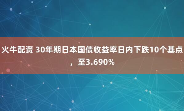 火牛配资 30年期日本国债收益率日内下跌10个基点，至3.690%