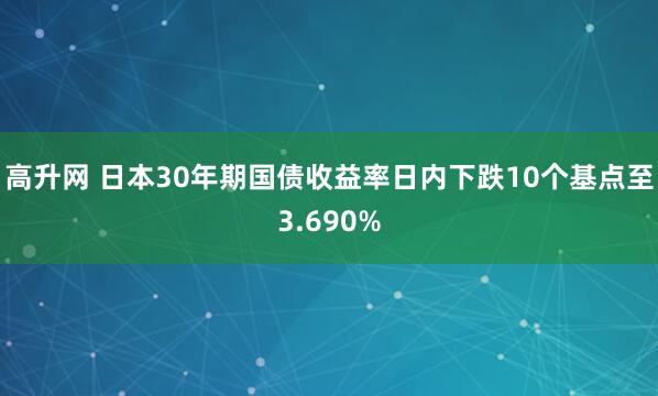 高升网 日本30年期国债收益率日内下跌10个基点至3.690%