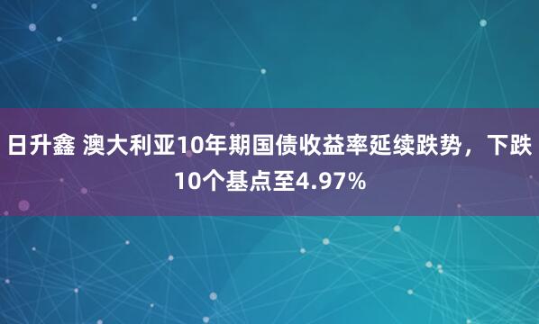 日升鑫 澳大利亚10年期国债收益率延续跌势，下跌10个基点至4.97%